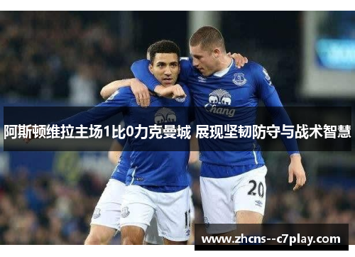 阿斯顿维拉主场1比0力克曼城 展现坚韧防守与战术智慧 阿斯顿维拉主场1比0力克曼城 展现坚韧防守与战术智慧